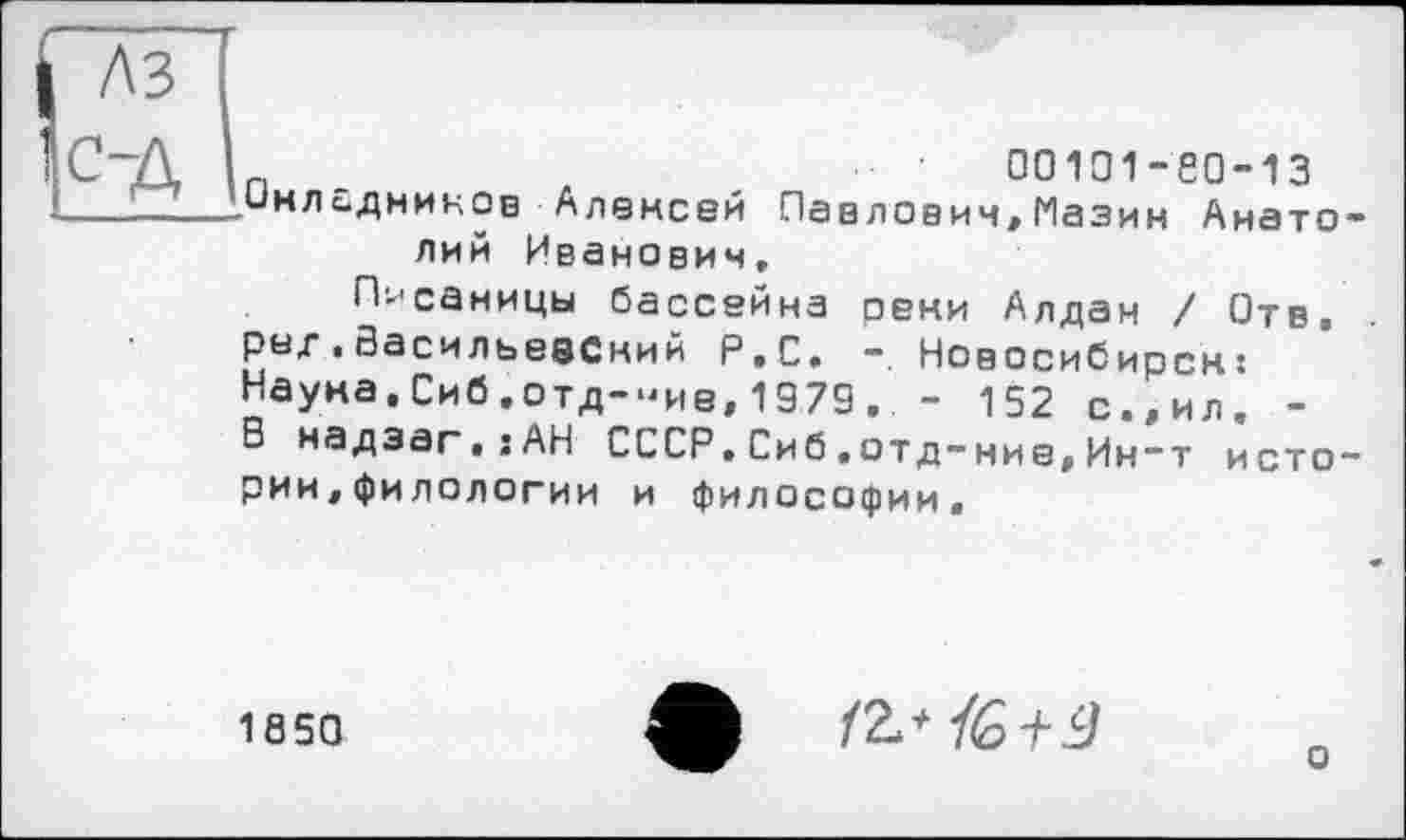 ﻿A3
С-Д
00101 -Є0-13
Окладников Алексей Павловим,Мазин Анатолий Иванович,
Писаницы бассейна реки Алдан / Отв. рнд . Васильевский Р.С. -.Новосибирск: Наука,Сиб,отд-“ие,1979, . - 152 с.,ил. -В надэаг.гАН СССР.Сиб.отд-ние,Ин~т истории, филологии и философии.
1S50